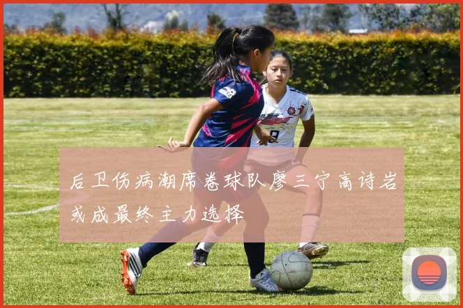 后卫伤病潮席卷球队廖三宁高诗岩或成最终主力选择