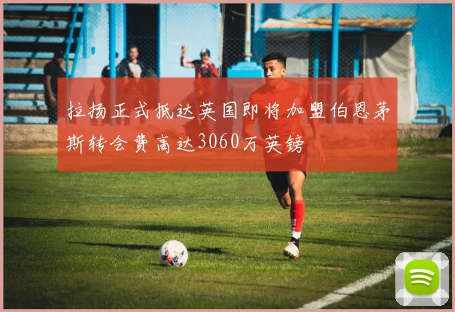 拉扬正式抵达英国即将加盟伯恩茅斯转会费高达3060万英镑
