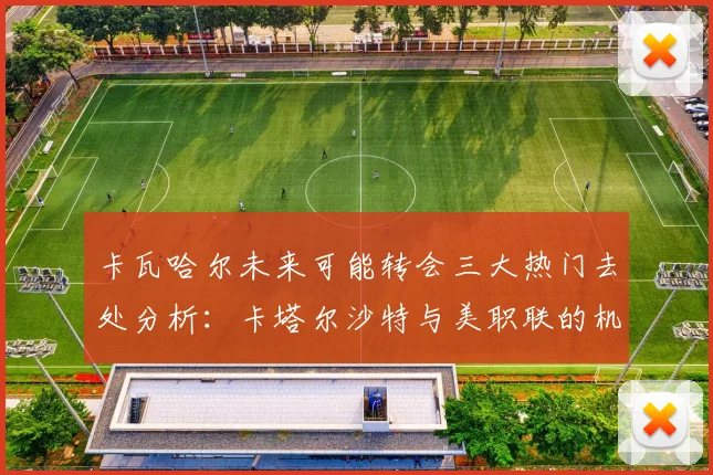 卡瓦哈尔未来可能转会三大热门去处分析：卡塔尔沙特与美职联的机会