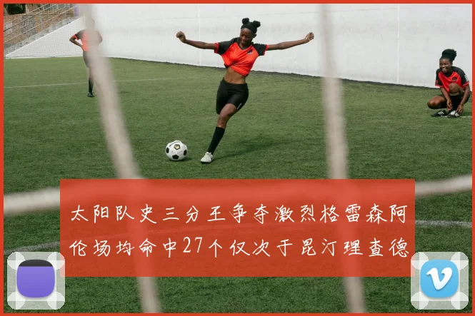 太阳队史三分王争夺激烈格雷森阿伦场均命中27个仅次于昆汀理查德森