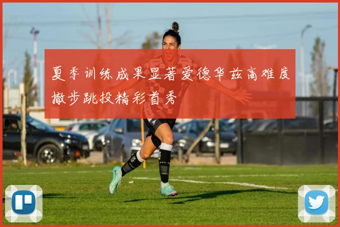 夏季训练成果显著爱德华兹高难度撤步跳投精彩首秀