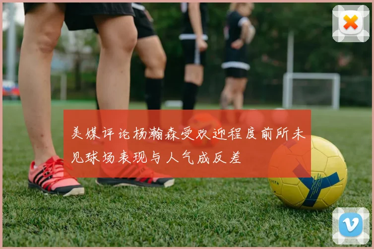 美媒评论杨瀚森受欢迎程度前所未见球场表现与人气成反差