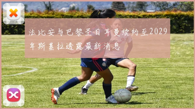 法比安与巴黎圣日耳曼续约至2029年斯基拉透露最新消息