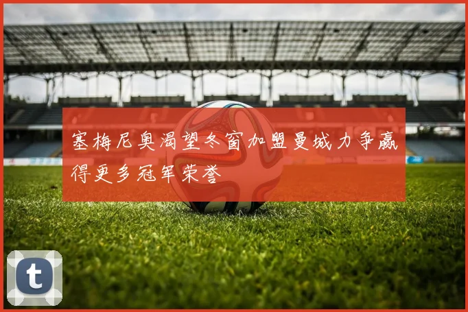 塞梅尼奥渴望冬窗加盟曼城力争赢得更多冠军荣誉