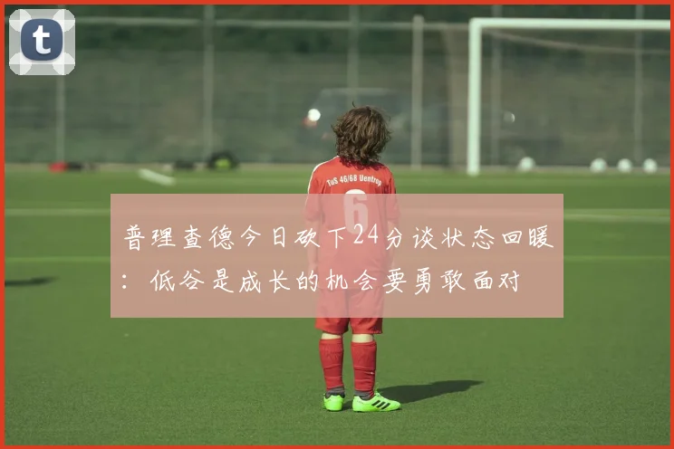 普理查德今日砍下24分谈状态回暖：低谷是成长的机会要勇敢面对