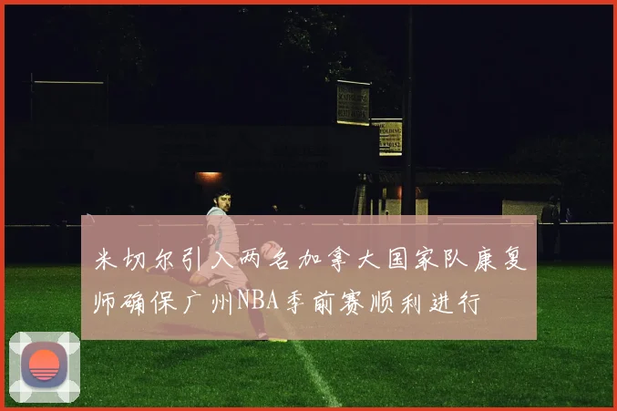 米切尔引入两名加拿大国家队康复师确保广州NBA季前赛顺利进行
