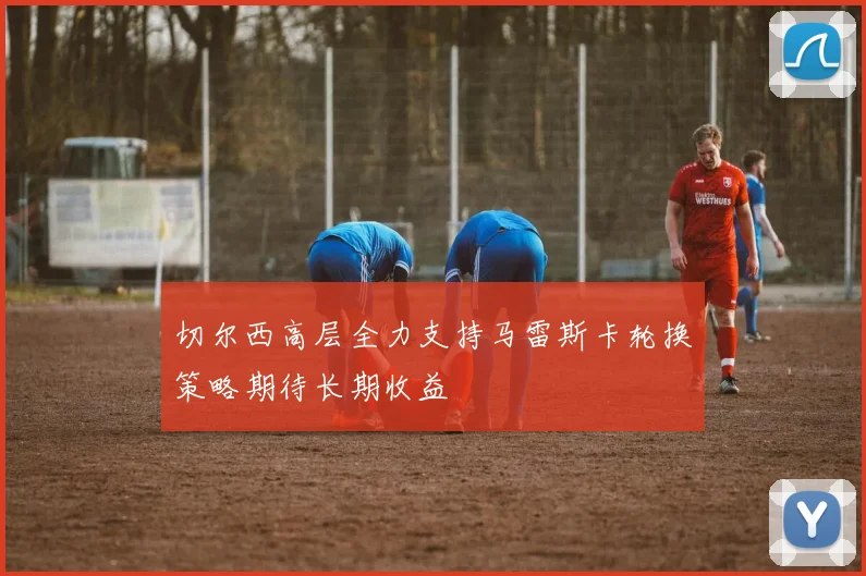 切尔西高层全力支持马雷斯卡轮换策略期待长期收益