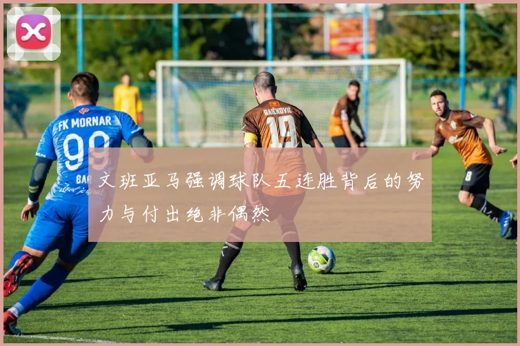 文班亚马强调球队五连胜背后的努力与付出绝非偶然