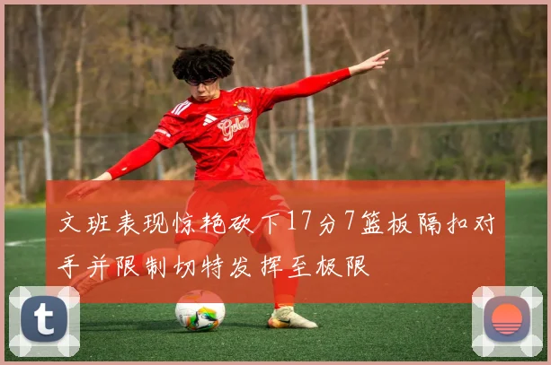 文班表现惊艳砍下17分7篮板隔扣对手并限制切特发挥至极限