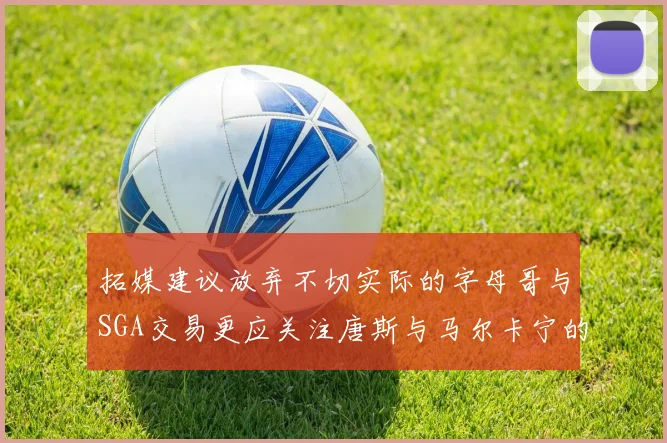拓媒建议放弃不切实际的字母哥与SGA交易更应关注唐斯与马尔卡宁的潜力