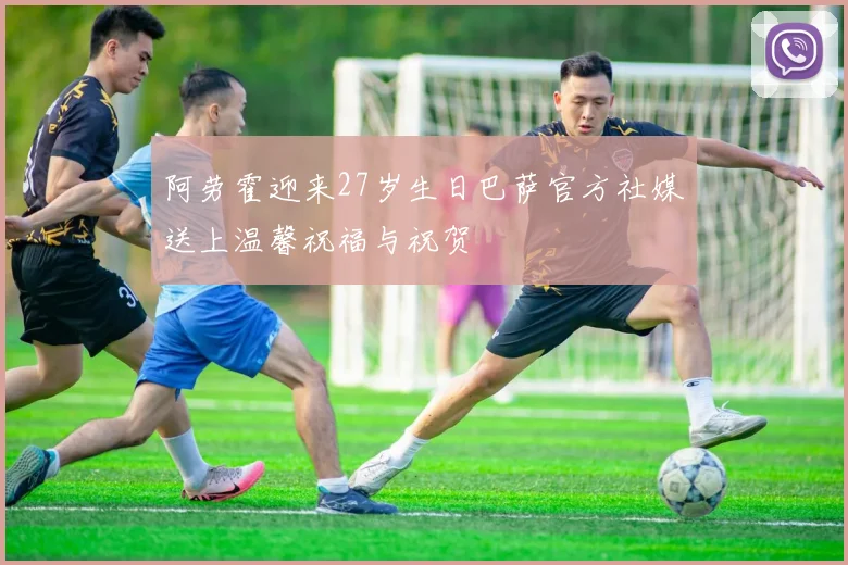 阿劳霍迎来27岁生日巴萨官方社媒送上温馨祝福与祝贺