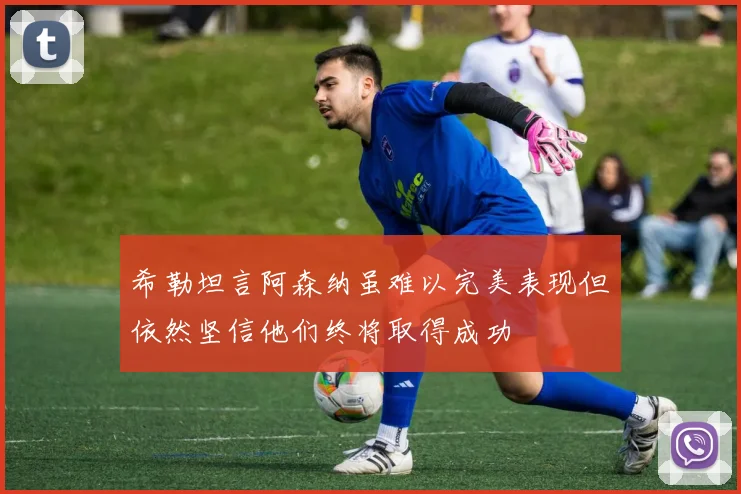 希勒坦言阿森纳虽难以完美表现但依然坚信他们终将取得成功