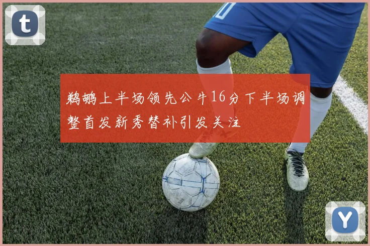鹈鹕上半场领先公牛16分下半场调整首发新秀替补引发关注