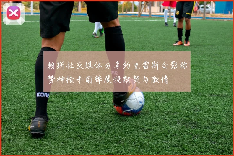 赖斯社交媒体分享约克雷斯合影称赞神枪手前锋展现默契与激情