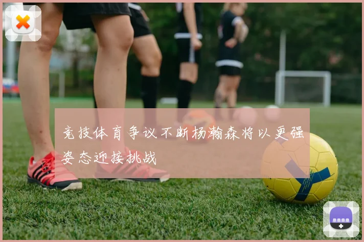 竞技体育争议不断杨瀚森将以更强姿态迎接挑战