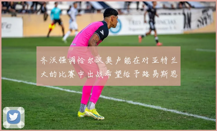 齐沃强调恰尔汉奥卢能在对亚特兰大的比赛中出战希望给予路易斯恩里克更多时间和信任