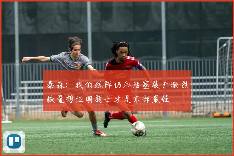 泰森：我们残阵仍和活塞展开激烈较量想证明骑士才是东部最强