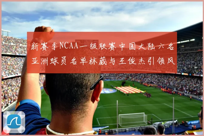 新赛季NCAA一级联赛中国大陆六名亚洲球员名单林葳与王俊杰引领风骚