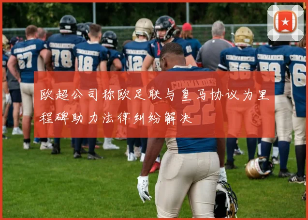 欧超公司称欧足联与皇马协议为里程碑助力法律纠纷解决