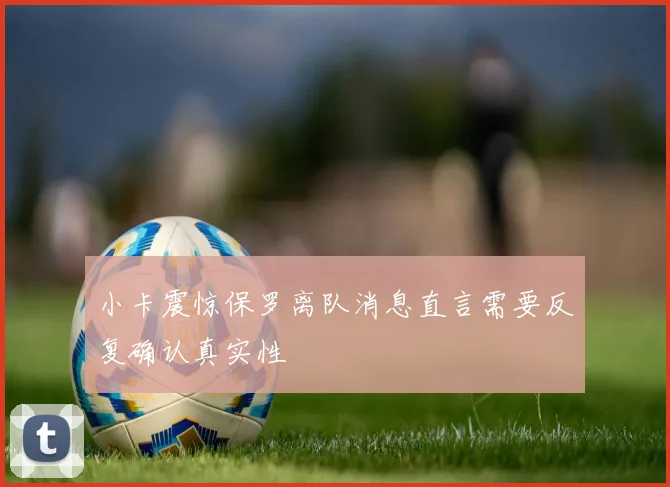 小卡震惊保罗离队消息直言需要反复确认真实性