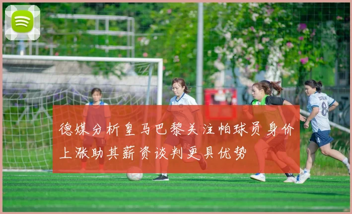 德媒分析皇马巴黎关注帕球员身价上涨助其薪资谈判更具优势