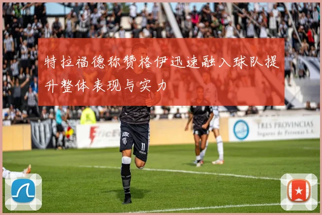 特拉福德称赞格伊迅速融入球队提升整体表现与实力