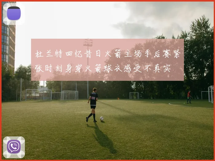 杜兰特回忆昔日火箭主场季后赛紧张时刻身穿火箭球衣感受不真实