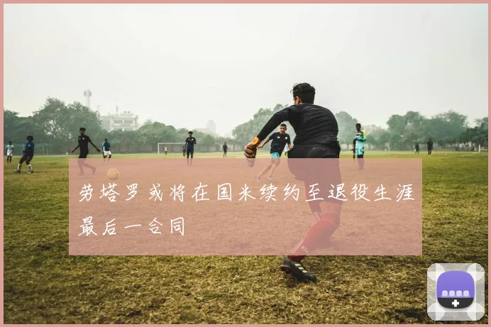 劳塔罗或将在国米续约至退役生涯最后一合同