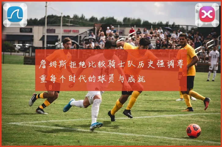 詹姆斯拒绝比较骑士队历史强调尊重每个时代的球员与成就