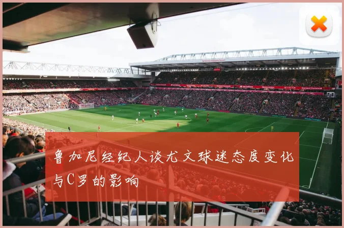鲁加尼经纪人谈尤文球迷态度变化与C罗的影响