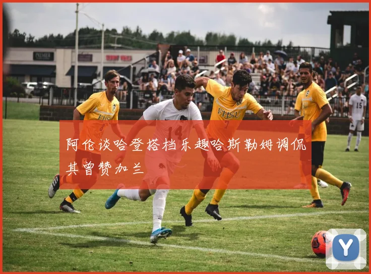 阿伦谈哈登搭档乐趣哈斯勒姆调侃其曾赞加兰