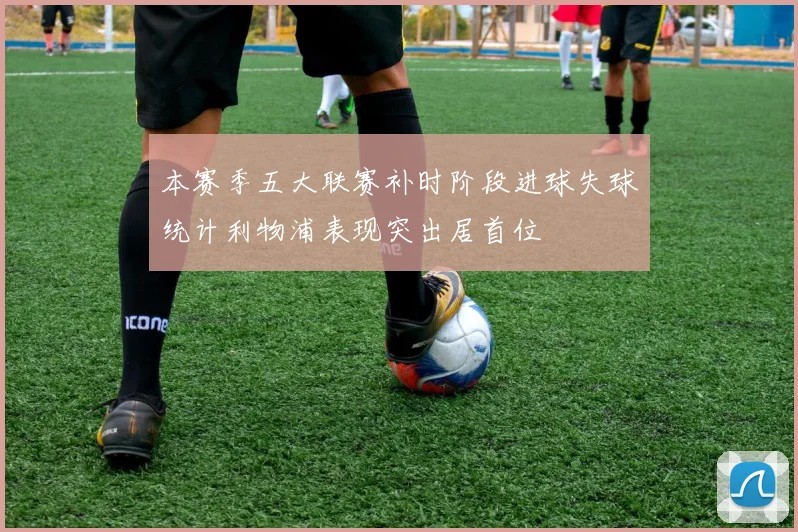 本赛季五大联赛补时阶段进球失球统计利物浦表现突出居首位
