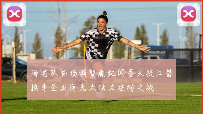 海港队临场调整蒯纪闻吾米提江替换李圣龙蒋光太助力逆转之战