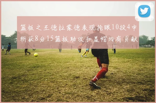 篮板之王德拉蒙德表现抢眼10投4中斩获8分15篮板助攻和盖帽均有贡献