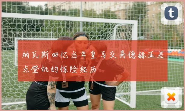 纳瓦斯回忆当年皇马交易德赫亚差点登机的惊险经历