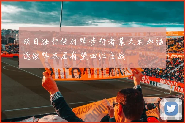 明日独行侠对阵步行者莱夫利加福德缺阵浓眉有望回归出战