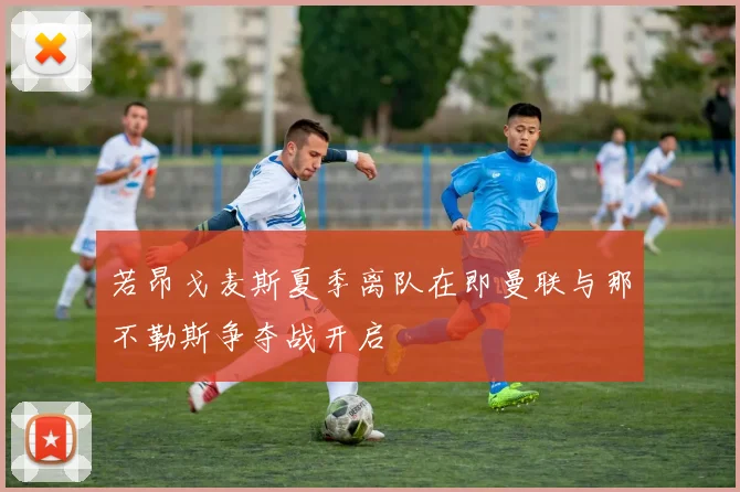 若昂戈麦斯夏季离队在即曼联与那不勒斯争夺战开启