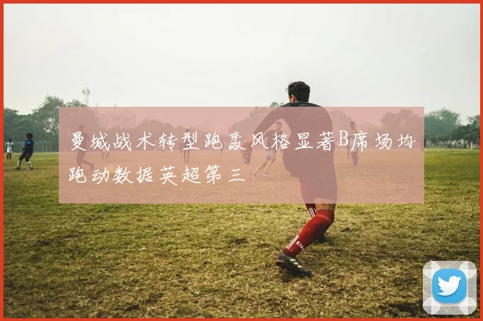 曼城战术转型跑轰风格显著B席场均跑动数据英超第三