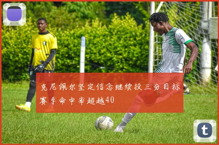 克尼佩尔坚定信念继续投三分目标赛季命中率超越40