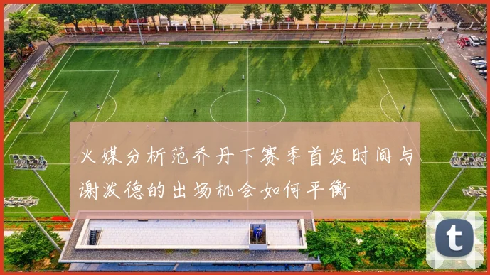 火媒分析范乔丹下赛季首发时间与谢泼德的出场机会如何平衡
