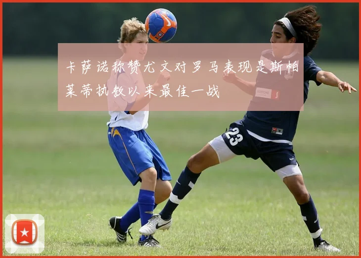 卡萨诺称赞尤文对罗马表现是斯帕莱蒂执教以来最佳一战