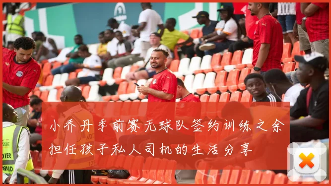 小乔丹季前赛无球队签约训练之余担任孩子私人司机的生活分享