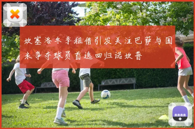 坎塞洛冬季租借引发关注巴萨与国米争夺球员首选回归诺坎普