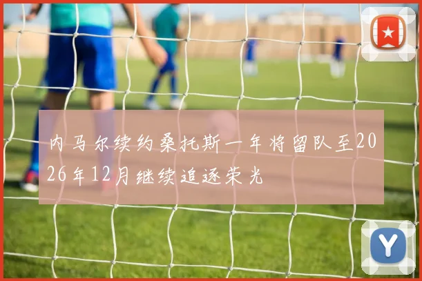 内马尔续约桑托斯一年将留队至2026年12月继续追逐荣光